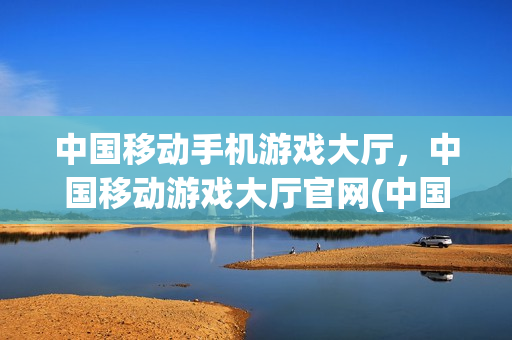 中国移动手机游戏大厅，中国移动游戏大厅官网(中国移动游戏大厅安卓)