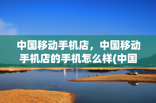 中国移动手机店，中国移动手机店的手机怎么样(中国移动店卖的手机是正品吗)