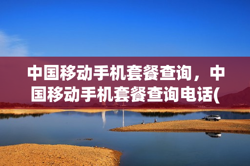 中国移动手机套餐查询，中国移动手机套餐查询电话(移动电话套餐查询电话)