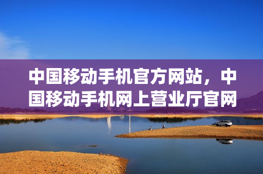 中国移动手机官方网站，中国移动手机网上营业厅官网(中国移动手机网上营业厅官网手机版)