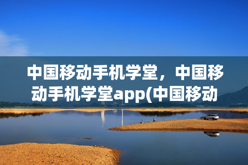 中国移动手机学堂，中国移动手机学堂app(中国移动网上学院)