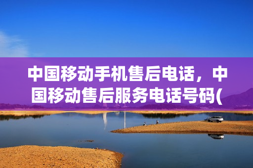 中国移动手机售后电话，中国移动售后服务电话号码(移动公司的售后电话)