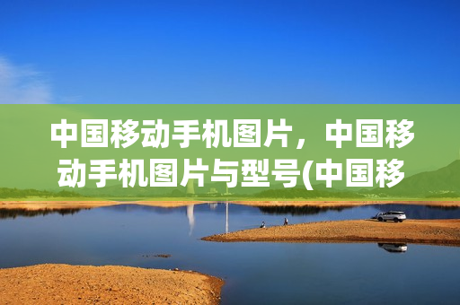 中国移动手机图片，中国移动手机图片与型号(中国移动手机图片,中国移动手机图片与型号不一致)