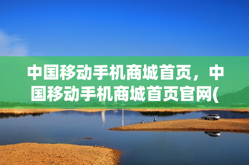 中国移动手机商城首页，中国移动手机商城首页官网(中国移动手机商城app)