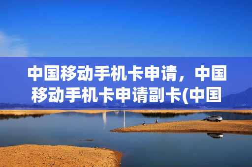 中国移动手机卡申请，中国移动手机卡申请副卡(中国移动手机卡申请,中国移动手机卡申请副卡需要多久)