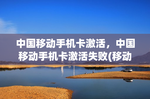 中国移动手机卡激活，中国移动手机卡激活失败(移动手机卡激活失败是怎么回事)