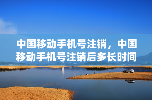 中国移动手机号注销，中国移动手机号注销后多长时间二次销售(移动号码注销之后多久作为新号码)