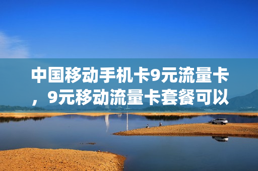 中国移动手机卡9元流量卡，9元移动流量卡套餐可以办吗(9元的移动卡)