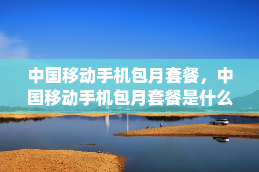 中国移动手机包月套餐，中国移动手机包月套餐是什么(中国移动电话包月)