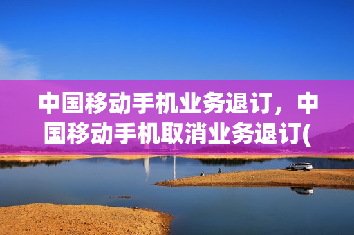 中国移动手机业务退订，中国移动手机取消业务退订(中国移动退订业务怎么办)