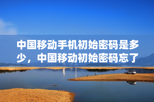 中国移动手机初始密码是多少，中国移动初始密码忘了怎么办(中国移动初始密码忘记了怎么办)