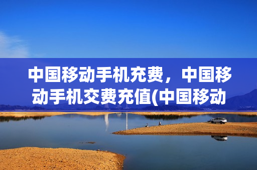 中国移动手机充费，中国移动手机交费充值(中国移动手机营业厅充话费)