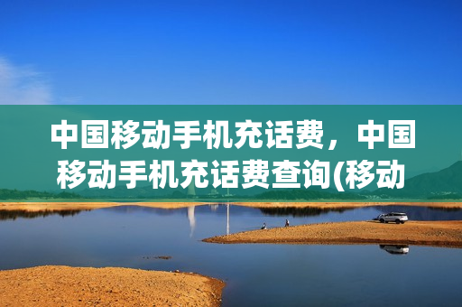中国移动手机充话费，中国移动手机充话费查询(移动充话费记录在哪里查)