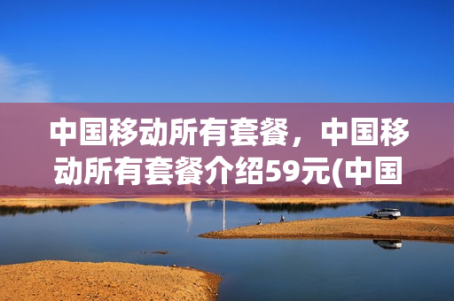 中国移动所有套餐，中国移动所有套餐介绍59元(中国移动所有套餐,中国移动所有套餐介绍59元是真的吗)