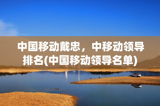 中国移动戴忠，中移动领导排名(中国移动领导名单)