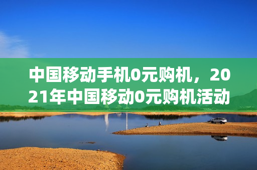 中国移动手机0元购机，2021年中国移动0元购机活动(移动公司0元购机是真假)