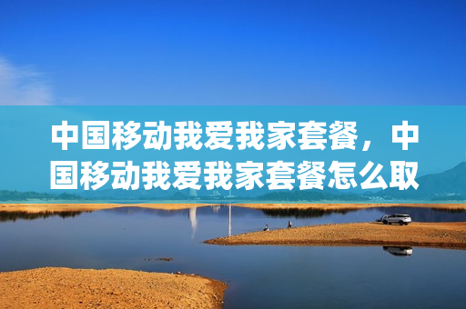 中国移动我爱我家套餐，中国移动我爱我家套餐怎么取消(如何取消我爱我家的套餐服务)