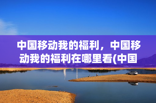 中国移动我的福利，中国移动我的福利在哪里看(中国移动我的奖励在哪)