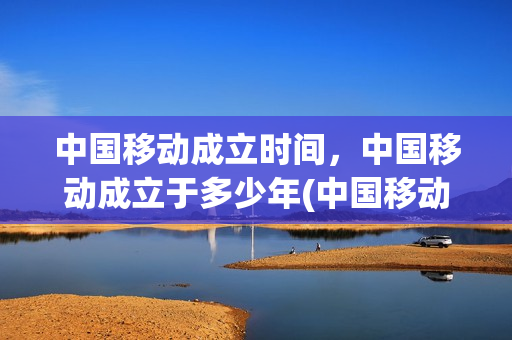 中国移动成立时间，中国移动成立于多少年(中国移动成立时间及意义)
