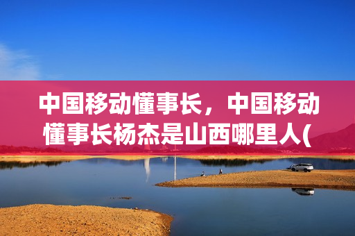 中国移动懂事长，中国移动懂事长杨杰是山西哪里人(杨杰 中国移动董事长履历)