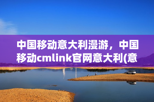 中国移动意大利漫游，中国移动cmlink官网意大利(意大利移动电信公司)