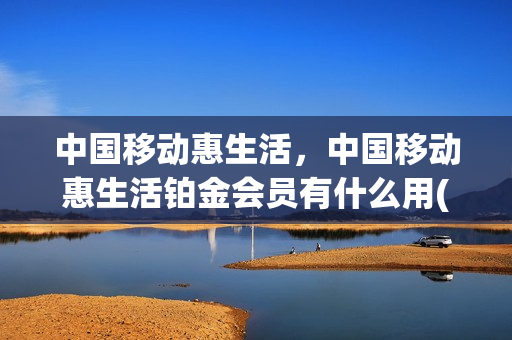 中国移动惠生活，中国移动惠生活铂金会员有什么用(中国移动惠生活会员是什么)