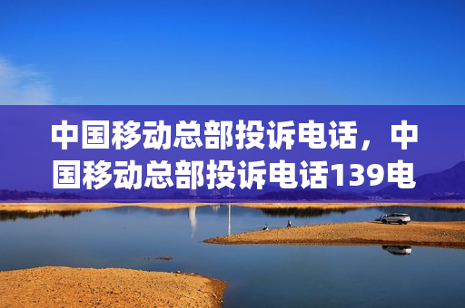 中国移动总部投诉电话，中国移动总部投诉电话139电话(中国移动总部投诉电话号码多少)