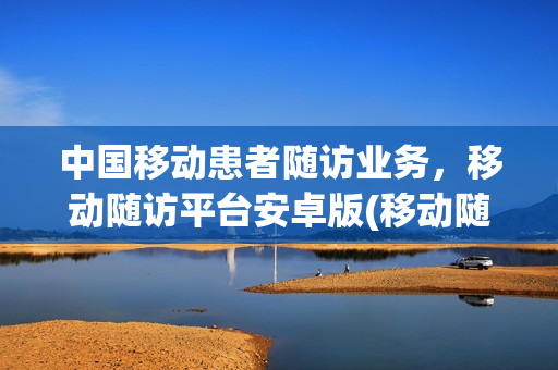 中国移动患者随访业务，移动随访平台安卓版(移动随访包)