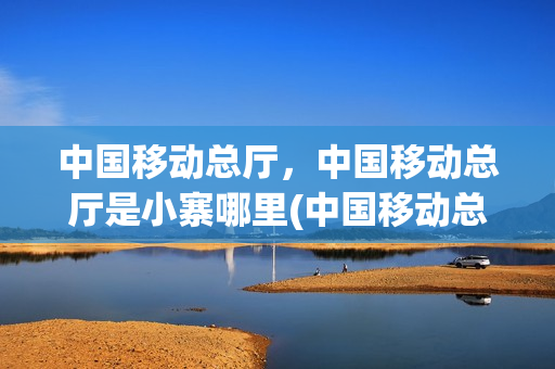 中国移动总厅，中国移动总厅是小寨哪里(中国移动总公司地址和电话)