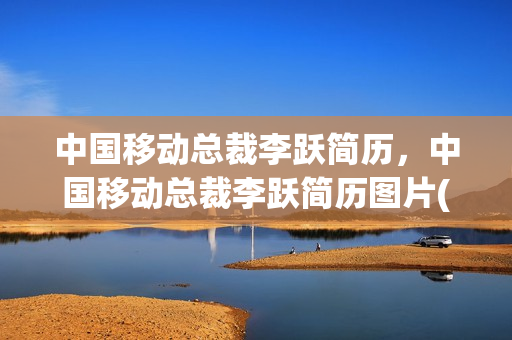 中国移动总裁李跃简历，中国移动总裁李跃简历图片(中国移动李跃 中央委员)