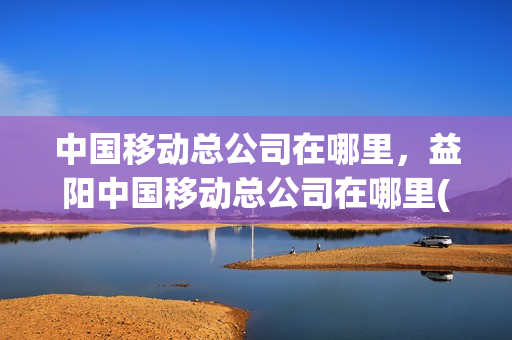 中国移动总公司在哪里，益阳中国移动总公司在哪里(益阳移动营业厅总公司在哪)