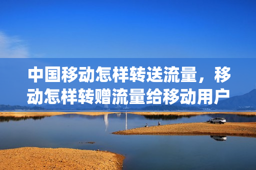 中国移动怎样转送流量，移动怎样转赠流量给移动用户(移动用户怎么转赠流量)