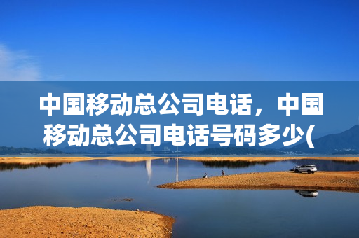 中国移动总公司电话，中国移动总公司电话号码多少(中国移动总公司电话是多少)
