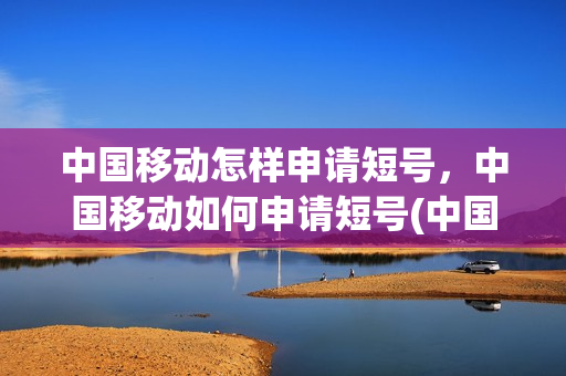 中国移动怎样申请短号，中国移动如何申请短号(中国移动短号办理方法)