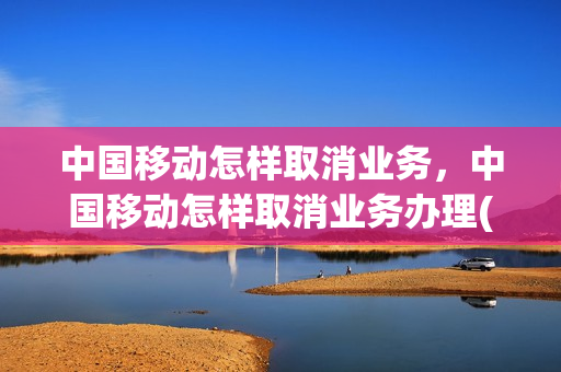 中国移动怎样取消业务，中国移动怎样取消业务办理(中国移动咋取消业务)