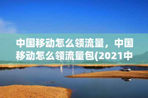 中国移动怎么领流量，中国移动怎么领流量包(2021中国移动怎么领流量)