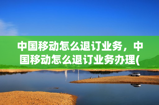 中国移动怎么退订业务，中国移动怎么退订业务办理(中国移动里面怎么退订业务)