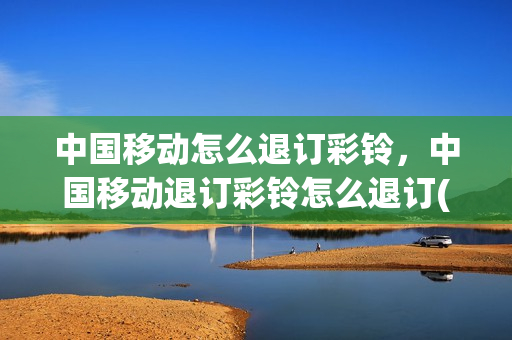中国移动怎么退订彩铃，中国移动退订彩铃怎么退订(移动如何退订彩铃)