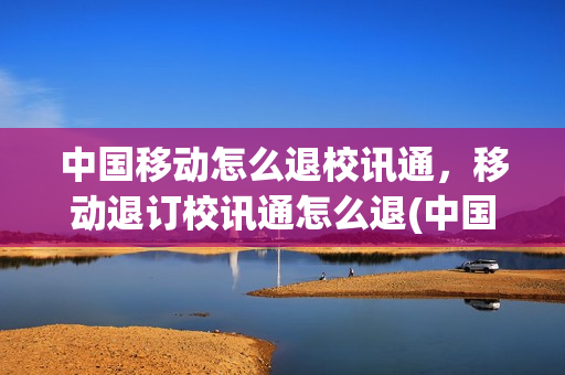中国移动怎么退校讯通，移动退订校讯通怎么退(中国移动怎么退订校讯通业务)