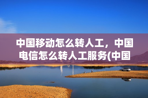 中国移动怎么转人工，中国电信怎么转人工服务(中国移动怎么拨打电信人工服务电话)