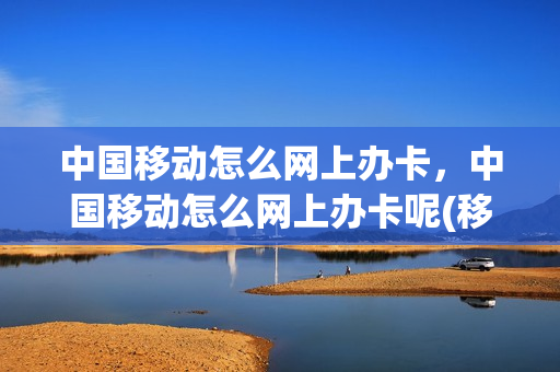 中国移动怎么网上办卡，中国移动怎么网上办卡呢(移动网上办卡流程)