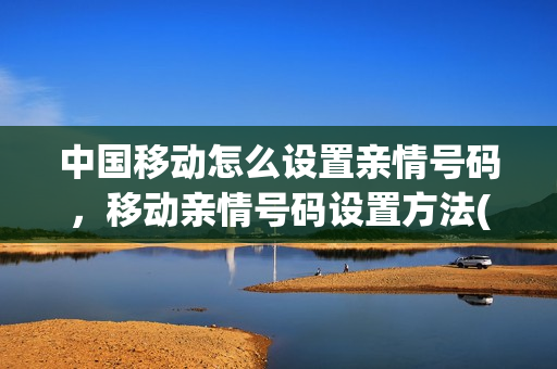 中国移动怎么设置亲情号码，移动亲情号码设置方法(移动手机怎样设置亲情号码)