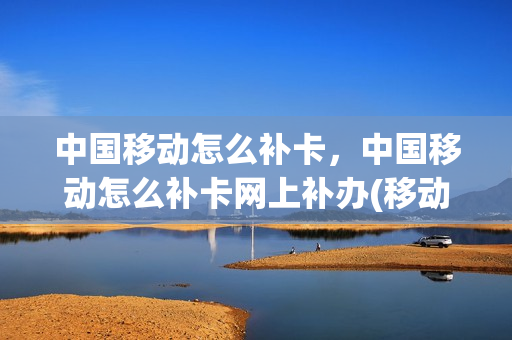 中国移动怎么补卡，中国移动怎么补卡网上补办(移动网上如何补卡)