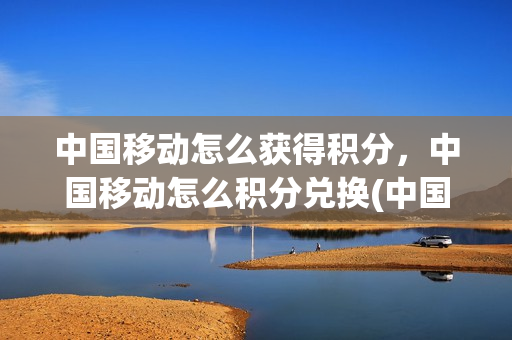中国移动怎么获得积分，中国移动怎么积分兑换(中国移动如何进行积分兑换)