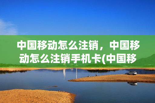 中国移动怎么注销，中国移动怎么注销手机卡(中国移动怎么注销,中国移动怎么注销手机卡)