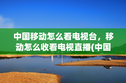 中国移动怎么看电视台，移动怎么收看电视直播(中国移动怎么看电视台节目)