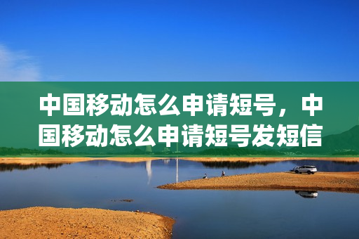 中国移动怎么申请短号，中国移动怎么申请短号发短信(移动短号码是怎么申请的)