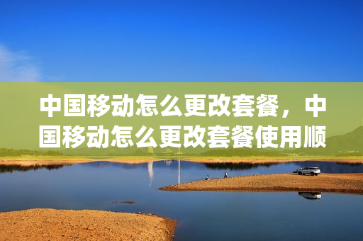 中国移动怎么更改套餐，中国移动怎么更改套餐使用顺序(中国移动如何改变套餐)