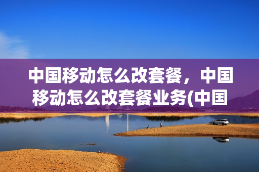中国移动怎么改套餐，中国移动怎么改套餐业务(中国移动如何改套餐)