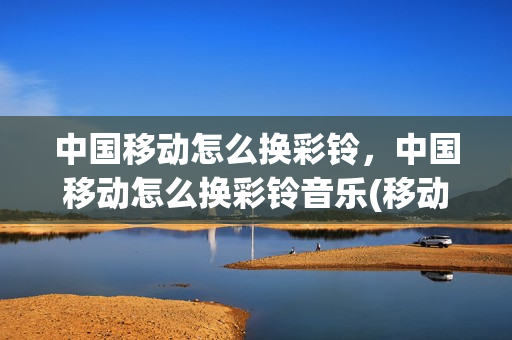 中国移动怎么换彩铃，中国移动怎么换彩铃音乐(移动用户如何更换彩铃音乐)